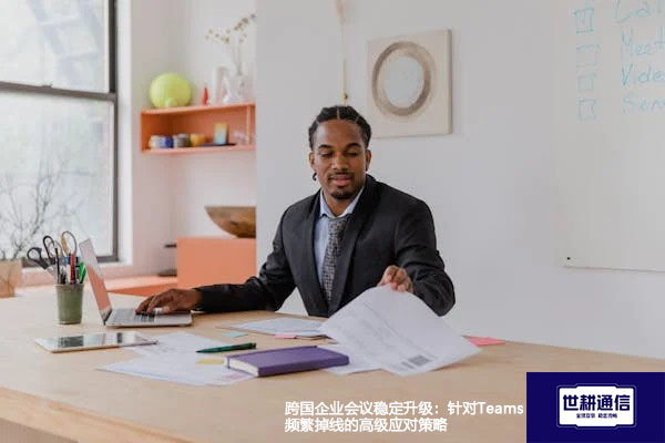 跨国企业会议稳定升级：针对Teams频繁掉线的高级应对策略 --解决方案//世耕通信全球办公Teams专网
