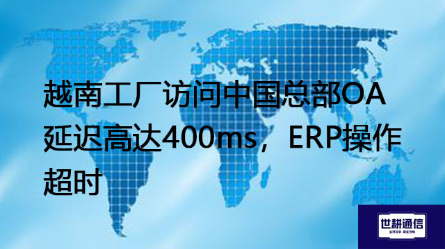 越南工厂访问中国总部OA延迟高达400ms，ERP操作超时--解决方案//世耕通信全球ERP、OA办公专网专线