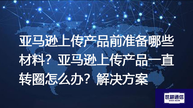 亚马逊上传产品前准备哪些材料？亚马逊上传产品一直转圈怎么办？-解决方案//世耕通信全球办公专网专线