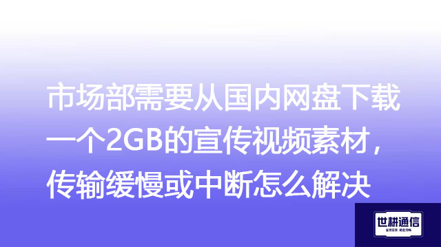 市场部需要从国内网盘下载一个2GB的宣传视频素材，传输缓慢或中断怎么解决？-解决方案//世耕通信全球办公专网专线