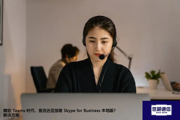 微软 Teams 时代，是否还应部署 Skype for Business 本地版？-解决方案//世耕通信  即时通讯（IM）私有化部署