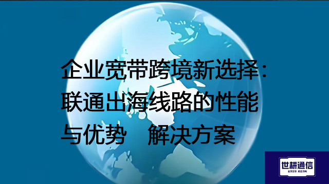 企业宽带跨境新选择：联通出海线路的性能与优势--解决方案//世耕通信全球办公专网专线
