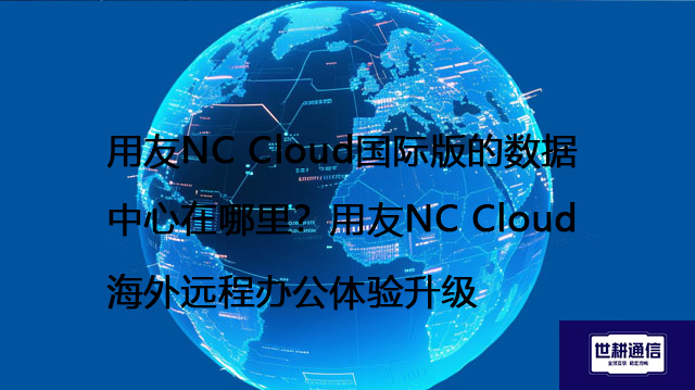 用友NC Cloud国际版的数据中心在哪里？用友NC Cloud海外远程办公体验升级--解决方案//世耕通信全球办公专网专线