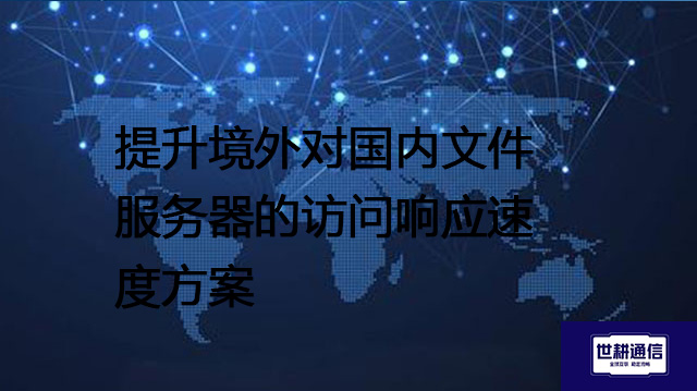 提升境外对国内文件服务器的访问响应速度方案--解决方案//世耕通信全球办公专网专线