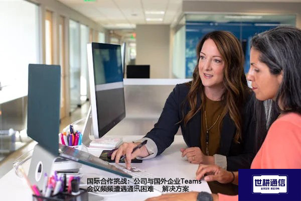 国际合作挑战：公司与国外企业Teams会议频频遭遇通讯困难--解决方案//世耕通信全球办公Teams专网