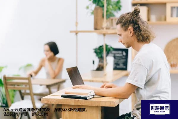 Azure云跨国链路优化实战：深度优化网络速度，告别操作卡顿--解决方案//世耕通信全球办公专网专线