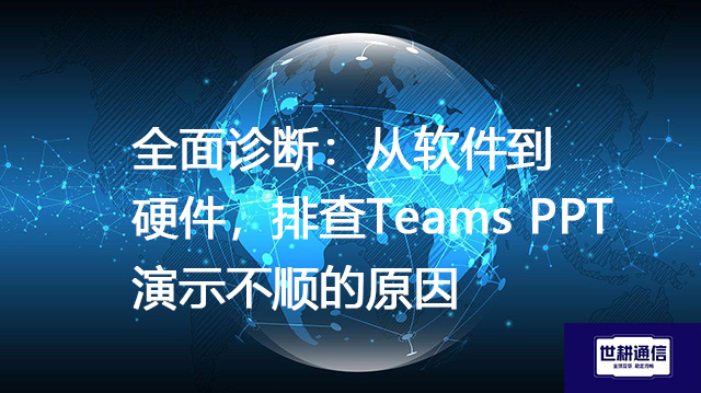 全面诊断：从软件到硬件，排查Teams PPT演示不顺的原因--解决方案//世耕通信全球办公Teams专网