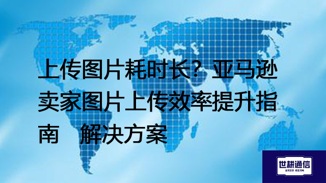上传图片耗时长？亚马逊卖家图片上传效率提升指南-- 解决方案//世耕通信全球办公专网专线